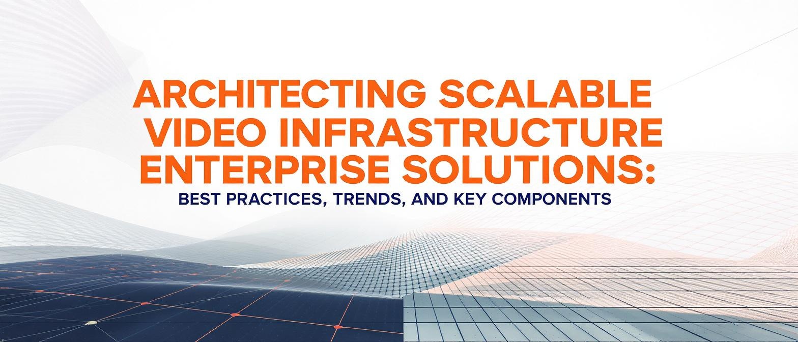 Architecting Scalable Video Infrastructure Enterprise Solutions: Best Practices, Trends, and Key Components