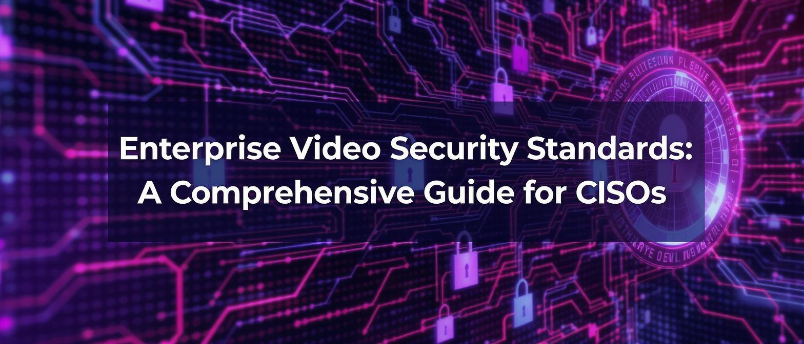 Enterprise Video Security Standards: A Comprehensive Guide for CISOs